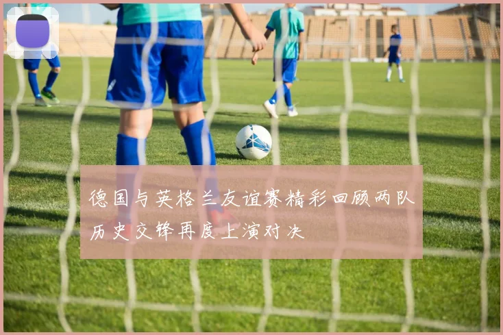 德国与英格兰友谊赛精彩回顾两队历史交锋再度上演对决
