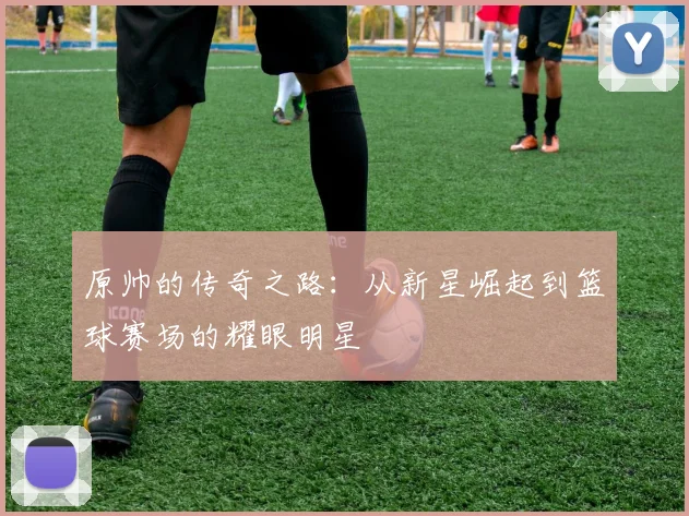 原帅的传奇之路：从新星崛起到篮球赛场的耀眼明星