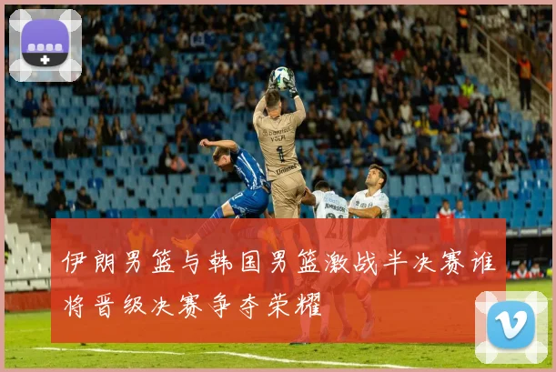 伊朗男篮与韩国男篮激战半决赛谁将晋级决赛争夺荣耀