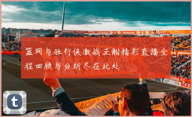 篮网与独行侠激战正酣精彩直播全程回顾与分析尽在此处