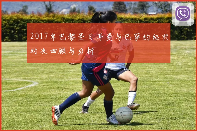 2017年巴黎圣日耳曼与巴萨的经典对决回顾与分析