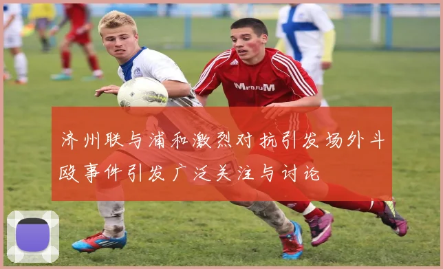 济州联与浦和激烈对抗引发场外斗殴事件引发广泛关注与讨论