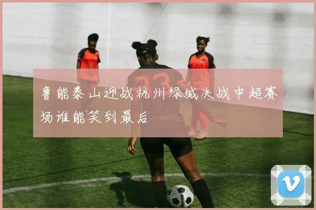 鲁能泰山迎战杭州绿城决战中超赛场谁能笑到最后
