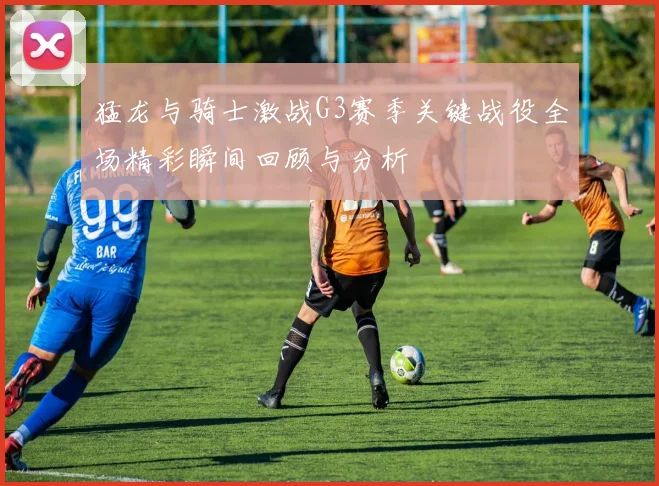 猛龙与骑士激战G3赛季关键战役全场精彩瞬间回顾与分析