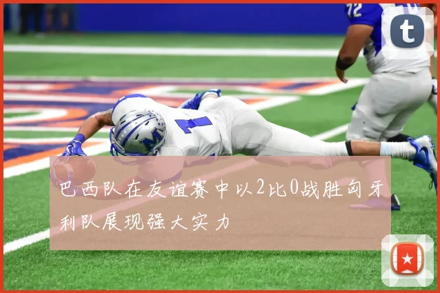 巴西队在友谊赛中以2比0战胜匈牙利队展现强大实力