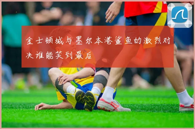金士顿城与墨尔本港鲨鱼的激烈对决谁能笑到最后
