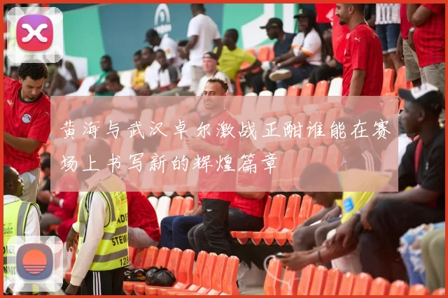 黄海与武汉卓尔激战正酣谁能在赛场上书写新的辉煌篇章