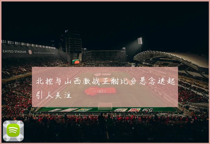 北控与山西激战正酣比分悬念迭起引人关注