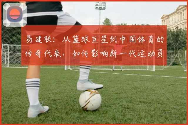易建联：从篮球巨星到中国体育的传奇代表，如何影响新一代运动员成长之路