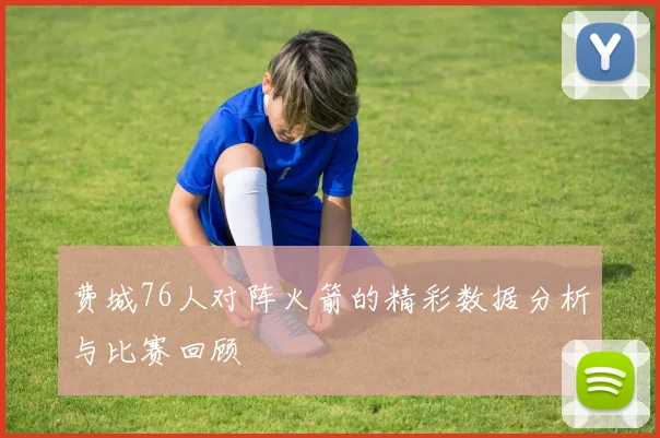 费城76人对阵火箭的精彩数据分析与比赛回顾