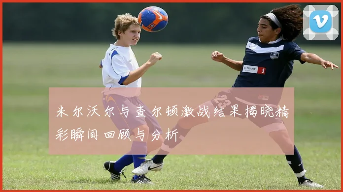 米尔沃尔与查尔顿激战结果揭晓精彩瞬间回顾与分析