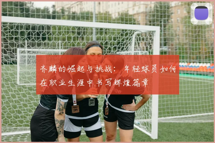 齐麟的崛起与挑战：年轻球员如何在职业生涯中书写辉煌篇章