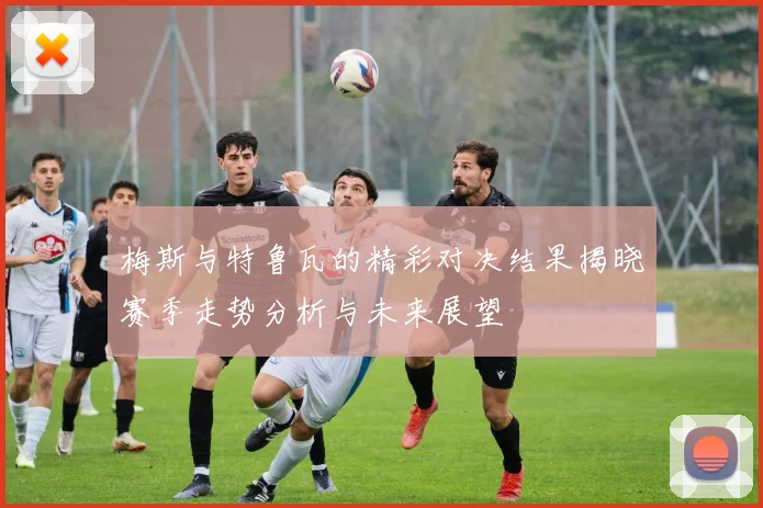 梅斯与特鲁瓦的精彩对决结果揭晓赛季走势分析与未来展望