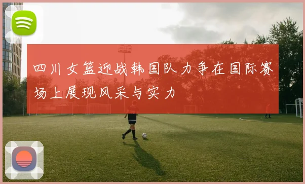 四川女篮迎战韩国队力争在国际赛场上展现风采与实力