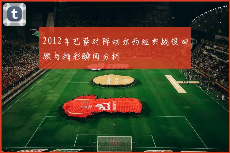 2012年巴萨对阵切尔西经典战役回顾与精彩瞬间分析