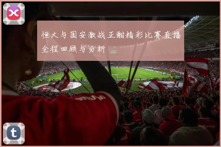 恒大与国安激战正酣精彩比赛直播全程回顾与分析