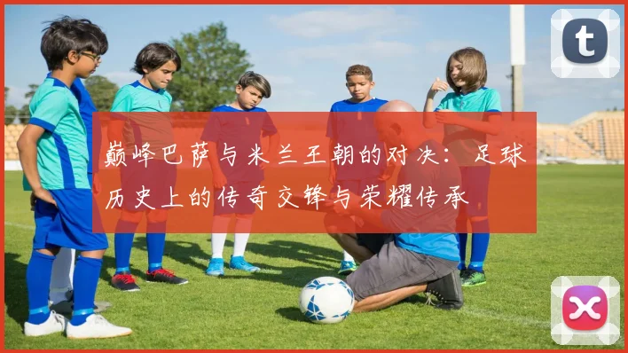 巅峰巴萨与米兰王朝的对决：足球历史上的传奇交锋与荣耀传承