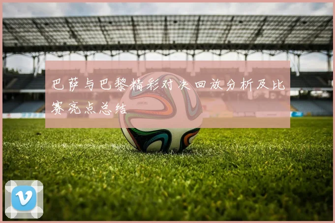 巴萨与巴黎精彩对决回放分析及比赛亮点总结