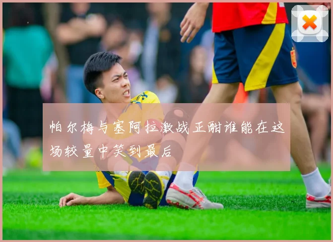 帕尔梅与塞阿拉激战正酣谁能在这场较量中笑到最后