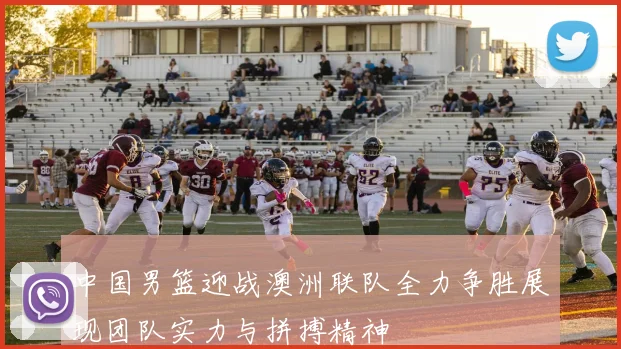 中国男篮迎战澳洲联队全力争胜展现团队实力与拼搏精神