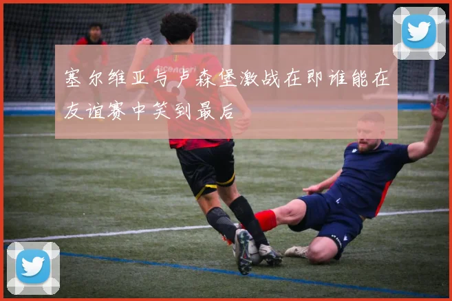 塞尔维亚与卢森堡激战在即谁能在友谊赛中笑到最后