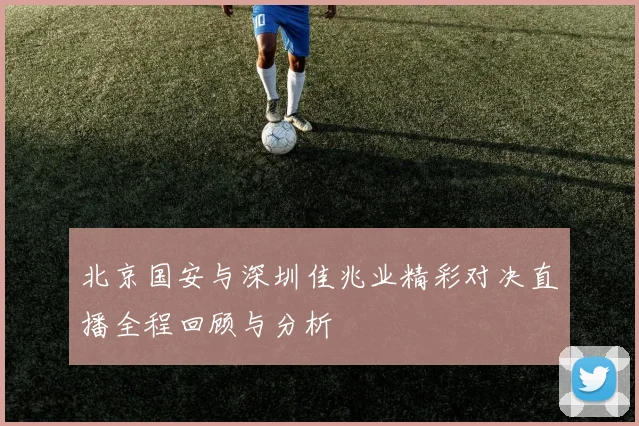 北京国安与深圳佳兆业精彩对决直播全程回顾与分析