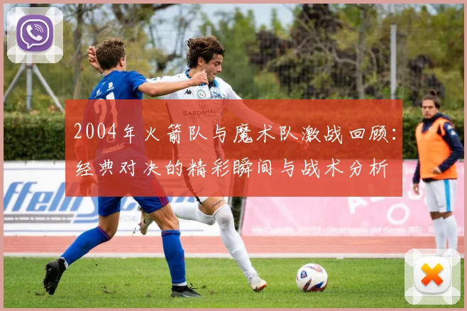 2004年火箭队与魔术队激战回顾：经典对决的精彩瞬间与战术分析