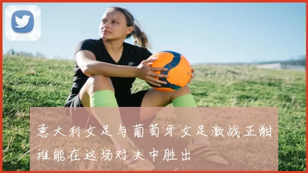意大利女足与葡萄牙女足激战正酣谁能在这场对决中胜出